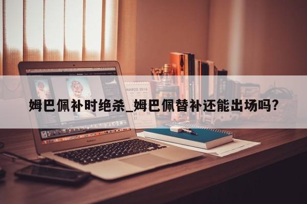 姆巴佩补时绝杀_姆巴佩替补还能出场吗?