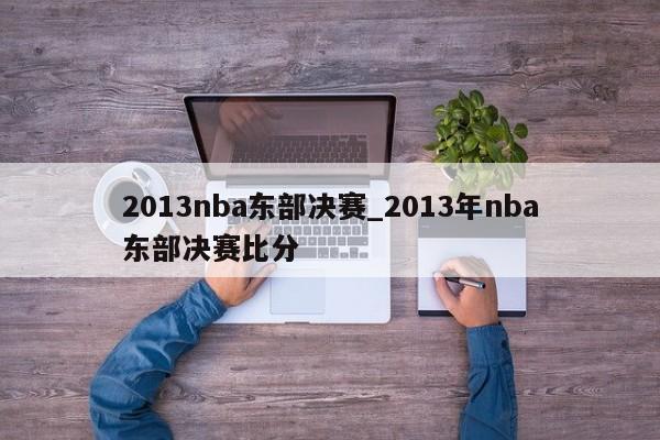 2013nba东部决赛_2013年nba东部决赛比分