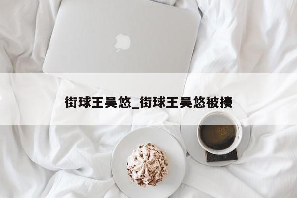 街球王吴悠_街球王吴悠被揍
