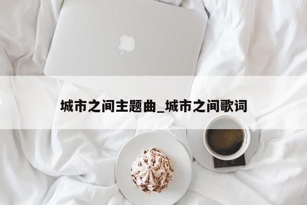 城市之间主题曲_城市之间歌词