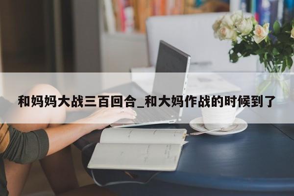 和妈妈大战三百回合_和大妈作战的时候到了