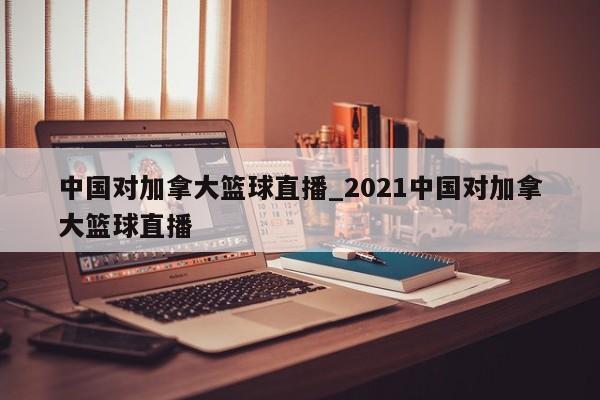 中国对加拿大篮球直播_2021中国对加拿大篮球直播