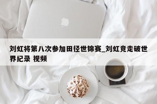 刘虹将第八次参加田径世锦赛_刘虹竞走破世界纪录 视频