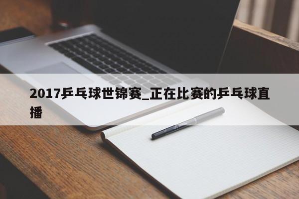 2017乒乓球世锦赛_正在比赛的乒乓球直播