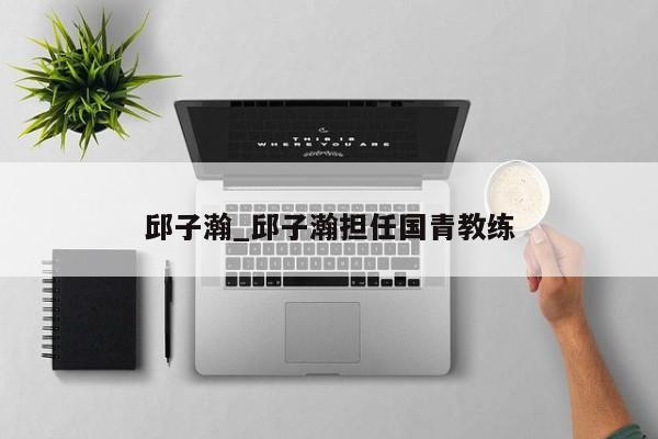 邱子瀚_邱子瀚担任国青教练