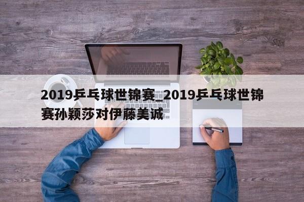 2019乒乓球世锦赛_2019乒乓球世锦赛孙颖莎对伊藤美诚
