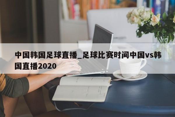 中国韩国足球直播_足球比赛时间中国vs韩国直播2020