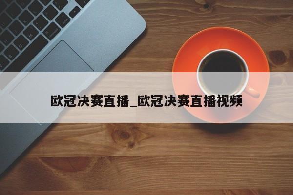 欧冠决赛直播_欧冠决赛直播视频