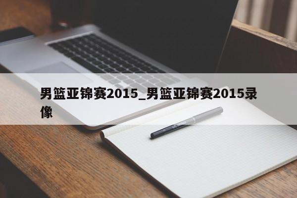 男篮亚锦赛2015_男篮亚锦赛2015录像