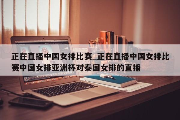 正在直播中国女排比赛_正在直播中国女排比赛中国女排亚洲杯对泰国女排的直播