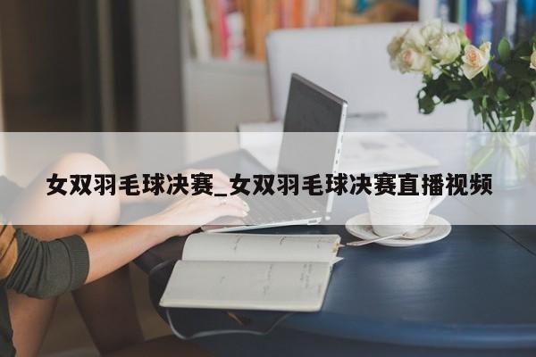 女双羽毛球决赛_女双羽毛球决赛直播视频