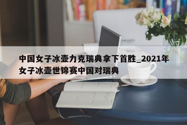 中国女子冰壶力克瑞典拿下首胜_2021年女子冰壶世锦赛中国对瑞典