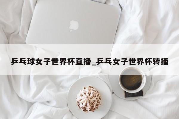 乒乓球女子世界杯直播_乒乓女子世界杯转播