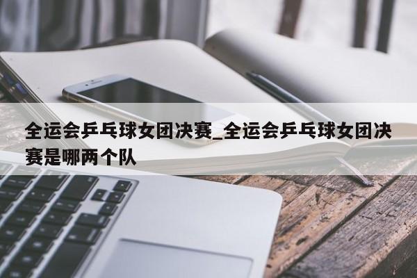 全运会乒乓球女团决赛_全运会乒乓球女团决赛是哪两个队