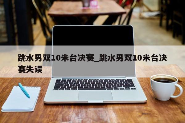 跳水男双10米台决赛_跳水男双10米台决赛失误