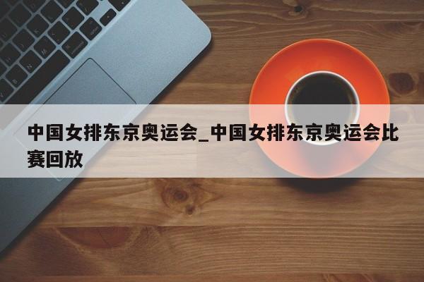 中国女排东京奥运会_中国女排东京奥运会比赛回放