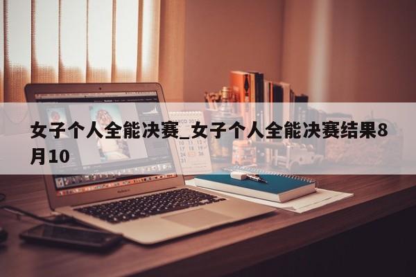 女子个人全能决赛_女子个人全能决赛结果8月10