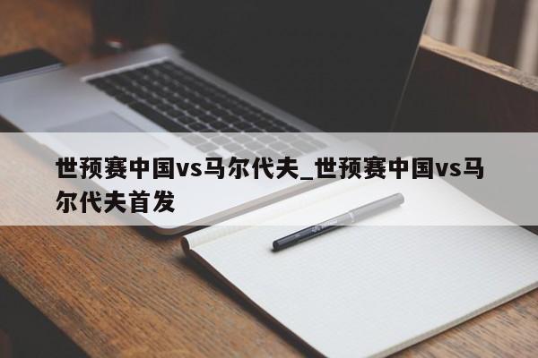 世预赛中国vs马尔代夫_世预赛中国vs马尔代夫首发