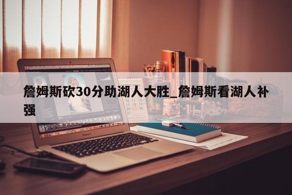 詹姆斯砍30分助湖人大胜_詹姆斯看湖人补强