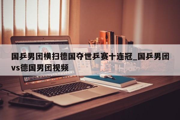 国乒男团横扫德国夺世乒赛十连冠_国乒男团vs德国男团视频