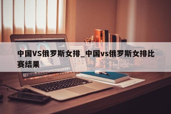 中国VS俄罗斯女排_中国vs俄罗斯女排比赛结果