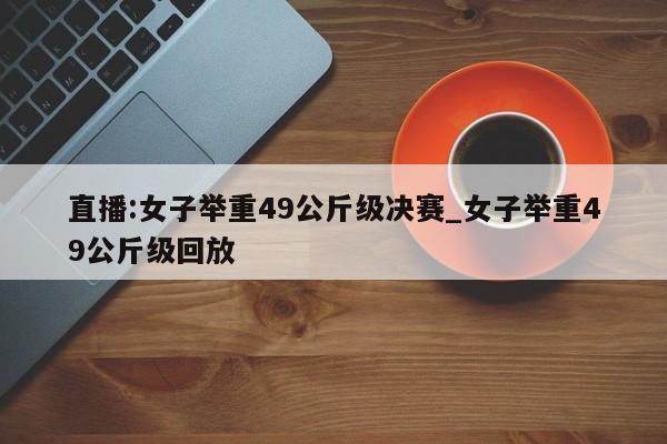 直播:女子举重49公斤级决赛_女子举重49公斤级回放
