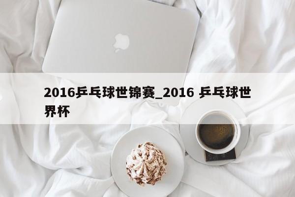 2016乒乓球世锦赛_2016 乒乓球世界杯