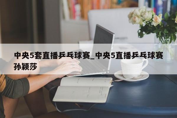 中央5套直播乒乓球赛_中央5直播乒乓球赛孙颖莎