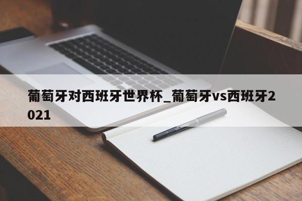 葡萄牙对西班牙世界杯_葡萄牙vs西班牙2021