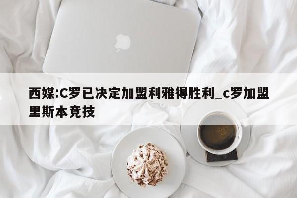 西媒:C罗已决定加盟利雅得胜利_c罗加盟里斯本竞技