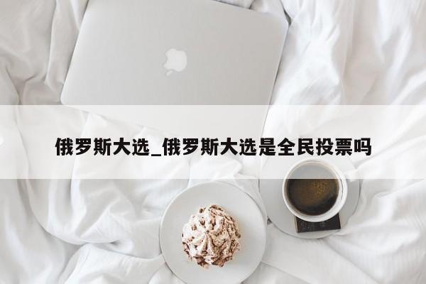 俄罗斯大选_俄罗斯大选是全民投票吗
