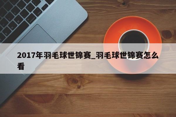 2017年羽毛球世锦赛_羽毛球世锦赛怎么看