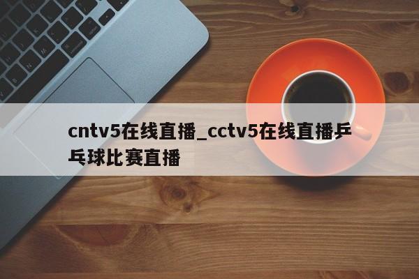 cntv5在线直播_cctv5在线直播乒乓球比赛直播