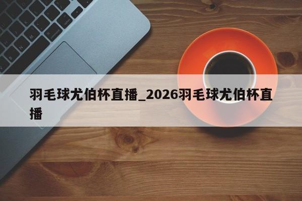 羽毛球尤伯杯直播_2026羽毛球尤伯杯直播