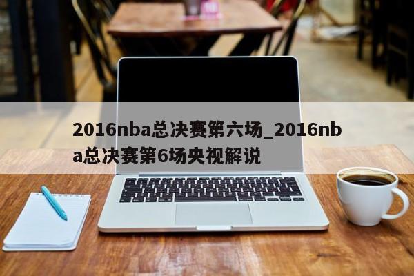 2016nba总决赛第六场_2016nba总决赛第6场央视解说