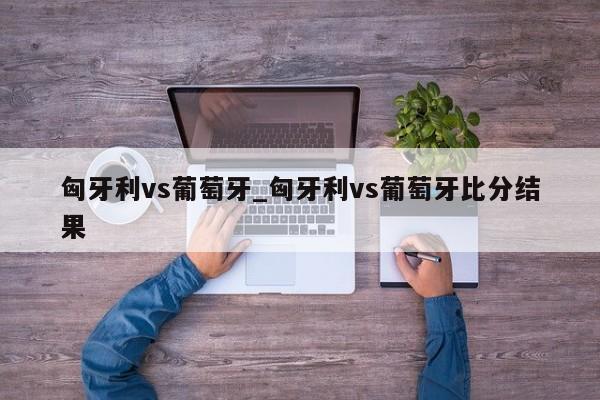 匈牙利vs葡萄牙_匈牙利vs葡萄牙比分结果