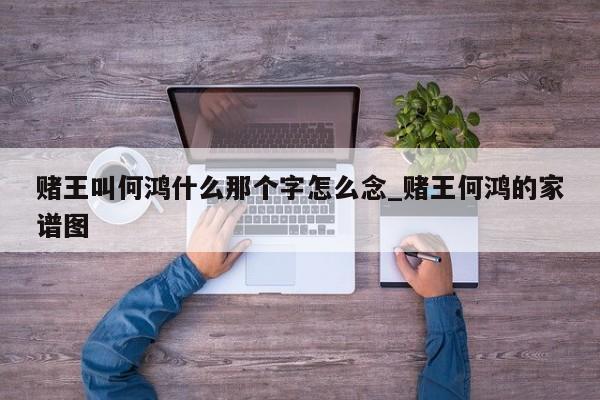 赌王叫何鸿什么那个字怎么念_赌王何鸿的家谱图