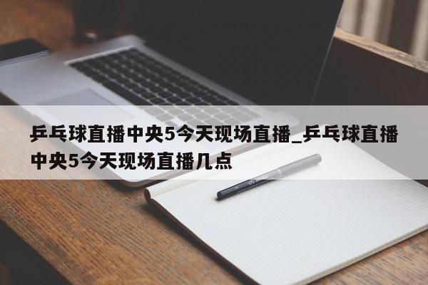 乒乓球直播中央5今天现场直播_乒乓球直播中央5今天现场直播几点