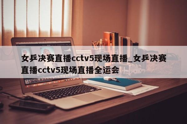 女乒决赛直播cctv5现场直播_女乒决赛直播cctv5现场直播全运会