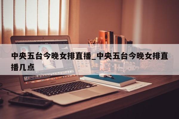 中央五台今晚女排直播_中央五台今晚女排直播几点