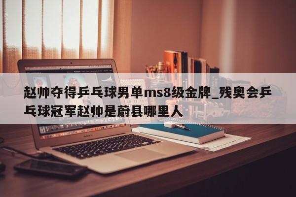 赵帅夺得乒乓球男单ms8级金牌_残奥会乒乓球冠军赵帅是蔚县哪里人