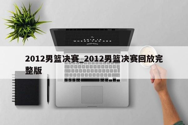 2012男篮决赛_2012男篮决赛回放完整版