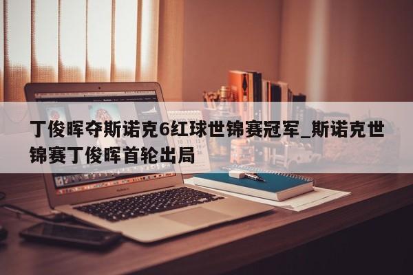 丁俊晖夺斯诺克6红球世锦赛冠军_斯诺克世锦赛丁俊晖首轮出局