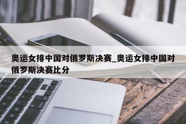 奥运女排中国对俄罗斯决赛_奥运女排中国对俄罗斯决赛比分