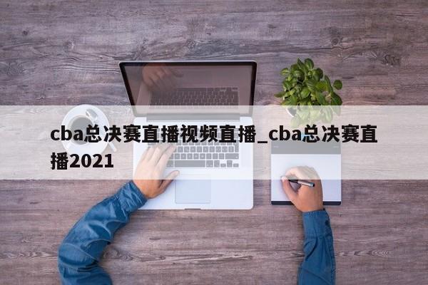 cba总决赛直播视频直播_cba总决赛直播2021