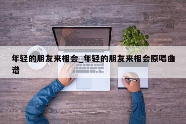 年轻的朋友来相会_年轻的朋友来相会原唱曲谱