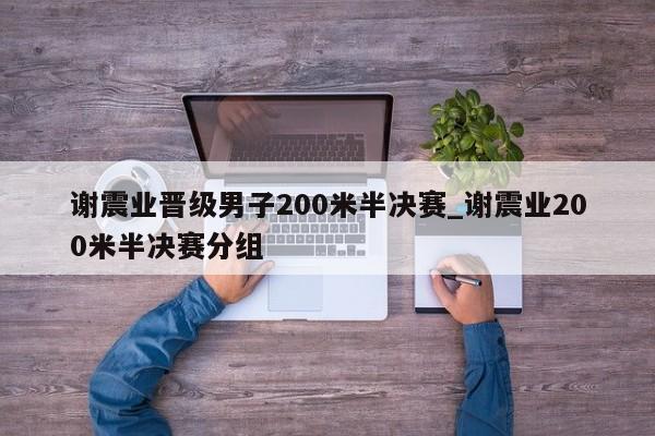 谢震业晋级男子200米半决赛_谢震业200米半决赛分组